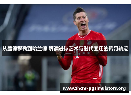 从盖德穆勒到哈兰德 解读进球艺术与时代变迁的传奇轨迹