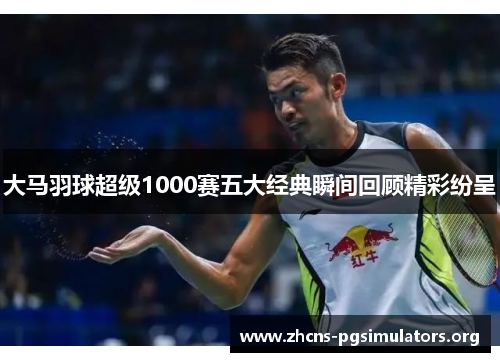 大马羽球超级1000赛五大经典瞬间回顾精彩纷呈