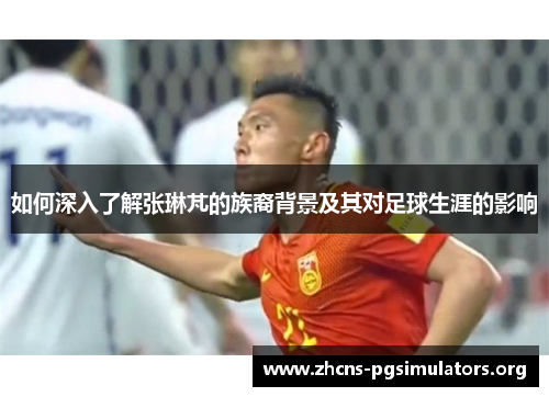 如何深入了解张琳芃的族裔背景及其对足球生涯的影响
