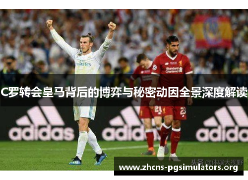 C罗转会皇马背后的博弈与秘密动因全景深度解读