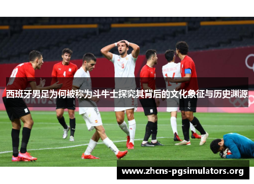 西班牙男足为何被称为斗牛士探究其背后的文化象征与历史渊源