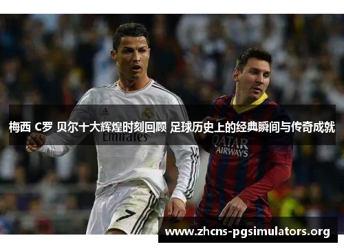 梅西 C罗 贝尔十大辉煌时刻回顾 足球历史上的经典瞬间与传奇成就